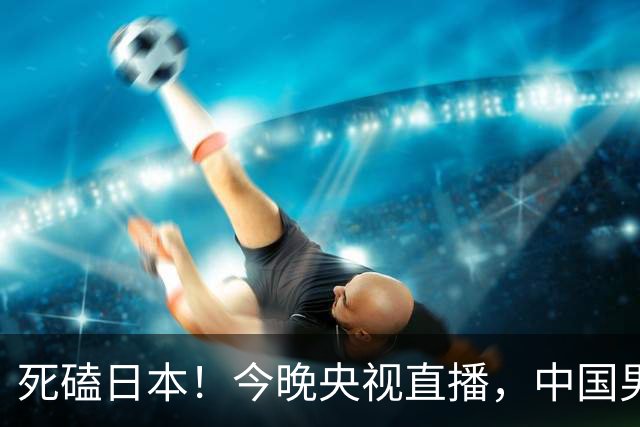 死磕日本！今晚央视直播，中国男篮迎战，郭士强手中剩余9张牌！